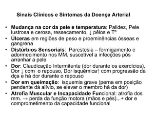 Sinais Clínicos e Sintomas da Doença Arterial
• Mudança na cor da pele e temperatura: Palidez, Pele
lustrosa e cerosa, ressecamento, ↓ pêlos e Tº
• Úlceras em regiões de peso e proeminências ósseas e
gangrena
• Distúrbios Sensoriais: Parestesia – formigamento e
adormecimento nos MM, suscetível a infecções pós
arranhar a pele
• Dor: Claudicação Intermitente (dor durante os exercícios),
Dor ↓ com o repouso, Dor isquêmica↑ com progressão da
dça e há dor durante o repouso
• Dor em queimação: isquemia grave (perna em posição
pendente dá alívio, se elevar o membro há da dor)
• Atrofia Muscular e Incapacidade Funcional: atrofia dos
mm. → perda da função motora (mãos e pés)...+ dor e
comprometimento da capacidade funcional
 