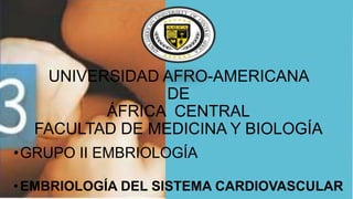 UNIVERSIDAD AFRO-AMERICANA
DE
ÁFRICA CENTRAL
FACULTAD DE MEDICINA Y BIOLOGÍA
•GRUPO II EMBRIOLOGÍA
•EMBRIOLOGÍA DEL SISTEMA CARDIOVASCULAR
 