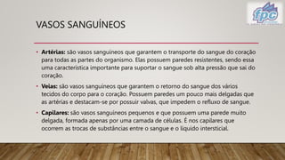 VASOS SANGUÍNEOS
• Artérias: são vasos sanguíneos que garantem o transporte do sangue do coração
para todas as partes do organismo. Elas possuem paredes resistentes, sendo essa
uma característica importante para suportar o sangue sob alta pressão que sai do
coração.
• Veias: são vasos sanguíneos que garantem o retorno do sangue dos vários
tecidos do corpo para o coração. Possuem paredes um pouco mais delgadas que
as artérias e destacam-se por possuir valvas, que impedem o refluxo de sangue.
• Capilares: são vasos sanguíneos pequenos e que possuem uma parede muito
delgada, formada apenas por uma camada de células. É nos capilares que
ocorrem as trocas de substâncias entre o sangue e o líquido intersticial.
 