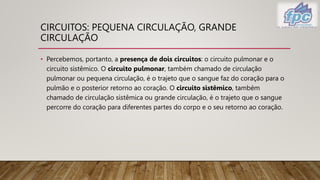 CIRCUITOS: PEQUENA CIRCULAÇÃO, GRANDE
CIRCULAÇÃO
• Percebemos, portanto, a presença de dois circuitos: o circuito pulmonar e o
circuito sistêmico. O circuito pulmonar, também chamado de circulação
pulmonar ou pequena circulação, é o trajeto que o sangue faz do coração para o
pulmão e o posterior retorno ao coração. O circuito sistêmico, também
chamado de circulação sistêmica ou grande circulação, é o trajeto que o sangue
percorre do coração para diferentes partes do corpo e o seu retorno ao coração.
 