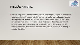 PRESSÃO ARTERIAL
• Pressão sanguínea é o nome dado à pressão exercida pelo sangue na parede dos
vasos sanguíneos. A pressão arterial, por sua vez, indica a pressão que o sangue
faz na parede das artérias. Ela é maior durante a sístole do ventrículo esquerdo
(pressão sistólica) e menor durante a diástole (pressão diastólica). Geralmente
representamos a pressão arterial em uma fração, como 120/80, em que 120
mmHg (milímetros de mercúrio) representam a pressão sistólica, e 80 mmHg, a
pressão diastólica.
 