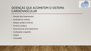 DOENÇAS QUE ACOMETEM O SISTEMA
CARDIOVASCULAR
• Pressão alta (hipertensão)
• Insuficiência cardíaca
• Ataque cardíaco (infarto)
• Arritmia cardíaca
• Aneurisma da aorta abdominal
• Cardiopatia congênita
• Angina
• miocardite
 