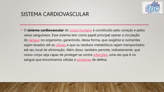 SISTEMA CARDIOVASCULAR
• O sistema cardiovascular do corpo humano é constituído pelo coração e pelos
vasos sanguíneos. Esse sistema tem como papel principal operar a circulação
do sangue no organismo, garantindo, dessa forma, que oxigênio e nutrientes
sejam levados até as células e que os resíduos metabólicos sejam transportados
até seu local de eliminação. Além disso, também permite, indiretamente, que
nosso corpo seja capaz de proteger-se contra infecções, uma vez que é no
sangue que encontramos células e proteínas de defesa.
 