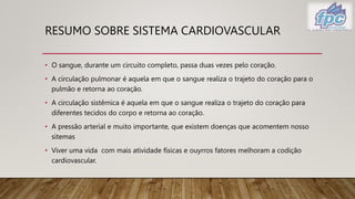 RESUMO SOBRE SISTEMA CARDIOVASCULAR
• O sangue, durante um circuito completo, passa duas vezes pelo coração.
• A circulação pulmonar é aquela em que o sangue realiza o trajeto do coração para o
pulmão e retorna ao coração.
• A circulação sistêmica é aquela em que o sangue realiza o trajeto do coração para
diferentes tecidos do corpo e retorna ao coração.
• A pressão arterial e muito importante, que existem doenças que acomentem nosso
sitemas
• Viver uma vida com mais atividade físicas e ouyrros fatores melhoram a codição
cardiovascular.
 
