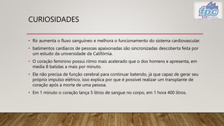 CURIOSIDADES
• Rir aumenta o fluxo sanguíneo e melhora o funcionamento do sistema cardiovascular.
• batimentos cardíacos de pessoas apaixonadas são sincronizadas descoberta feita por
um estudo da universidade da Califórnia.
• O coração feminino possui ritmo mais acelerado que o dos homens e apresenta, em
media 8 batidas a mais por minuto.
• Ele não precisa de função cerebral para continuar batendo, já que capaz de gerar seu
próprio impulso elétrico, isso explica por que é possível realizar um transplante de
coração após a morte de uma pessoa.
• Em 1 minuto o coração lança 5 litros de sangue no corpo, em 1 hora 400 litros.
 