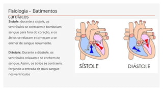 Fisiologia - Batimentos
cardíacos
Sístole: durante a sístole, os
ventrículos se contraem e bombeiam
sangue para fora do coração, e os
átrios se relaxam e começam a se
encher de sangue novamente.
Diástole: Durante a diástole, os
ventrículos relaxam e se enchem de
sangue. Assim, os átrios se contraem,
forçando a entrada de mais sangue
nos ventrículos.
 