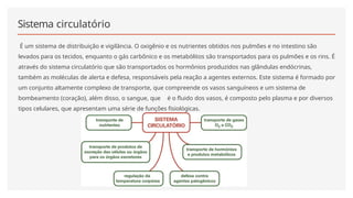 Sistema circulatório
É um sistema de distribuição e vigilância. O oxigênio e os nutrientes obtidos nos pulmões e no intestino são
levados para os tecidos, enquanto o gás carbônico e os metabólitos são transportados para os pulmões e os rins. É
através do sistema circulatório que são transportados os hormônios produzidos nas glândulas endócrinas,
também as moléculas de alerta e defesa, responsáveis pela reação a agentes externos. Este sistema é formado por
um conjunto altamente complexo de transporte, que compreende os vasos sanguíneos e um sistema de
bombeamento (coração), além disso, o sangue, que é o fluido dos vasos, é composto pelo plasma e por diversos
tipos celulares, que apresentam uma série de funções fisiológicas.
 
