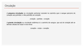 Circulação
• A pequena circulação ou circulação pulmonar consiste no caminho que o sangue percorre do
coração aos pulmões, e dos pulmões ao coração
coração – pulmão – coração
• A grande circulação ou circulação sistêmica é o caminho do sangue, que sai do coração até as
demais células do corpo e vice-versa
coração – corpo – coração
 
