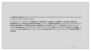 ◦ As válvulas venosas ajudam no retorno do sangue ao coração, por meio de um mecanismo que vence
o refluxo causado pela gravidade.
◦ As válvulas ao receberem um impulso que direciona o sangue no sentido do coração, abrem-se
permitindo que o sangue circule livremente. Quando o impulso termina a tendência natural seria que o
sangue retornasse no sentido oposto à trajetória do coração. Porém, as válvulas impedem que isto
ocorra, fechando-se, formando uma estrutura similar a uma bolsa que impede o retorno do sangue. Ao
ocorrer um novo impulso este sangue continua seu percurso e isto ocorre até que este líquido atinja o
coração.
28/09/2025
 