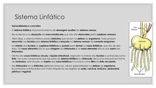 Sistema Linfático
◦ Generalidades e conceitos
◦ O sistema linfático importante sistema de drenagem auxiliar do sistema venoso.
◦ Ele se destaca na absorção de macromoléculas que não são absorvidas pelos capilares venosos.
◦ Além disso, o sistema linfático produz linfócitos que atuam na defesa do organismo. Todo produto
absorvido nos tecidos pelo sistema linfático é lançado no sistema venoso da corrente sanguínea.
◦ No interior dos tecidos os capilares linfáticos se juntam para formar os vasos linfáticos, que são de dois
tipos. Os vasos aferentes são os que chegam aos linfonodos e os vasos eferentes são os que saem dos
linfonodos.
◦ Dentro dos vasos linfáticos circula o líquido intersticial, originado no interior dos tecidos e conhecido como
linfa. Um outro componente que faz parte do sistema linfático é o linfonodo. Ele é uma estrutura em forma
de amêndoa, está situado no trajeto dos vasos linfáticos e funciona como filtro da linfa circulante.
◦ Nos linfonodos há os linfócitos (glóbulos brancos), células especializadas na defesa do organismo.
Encontramos os linfonodos com maior frequência nas regiões da axila, cervical, torácica, abdominal,
pélvica e inguinal.
 