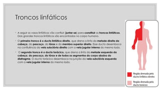 Troncos linfáticos
◦ A seguir os vasos linfáticos vão confluir (juntar-se) para constituir os troncos linfáticos.
Dois grandes troncos linfáticos são encontrados no corpo humano.
◦ O primeiro tronco é o ducto linfático direito, que drena a linfa da metade direita da
cabeça, do pescoço, do tórax e do membro superior direito. Esse ducto desemboca
na confluência da veia subclávia direita com a veia jugular interna do mesmo lado.
◦ O segundo tronco é o ducto torácico, que drena a linfa da metade esquerda da
cabeça, do pescoço, do tórax e de todos os segmentos do corpo abaixo do
diafragma. O ducto torácico desemboca na junção da veia subclávia esquerda
com a veia jugular interna do mesmo lado.
 