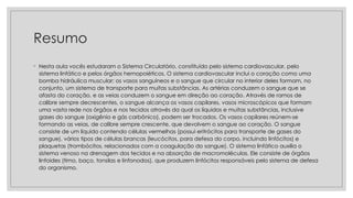Resumo
◦ Nesta aula vocês estudaram o Sistema Circulatório, constituído pelo sistema cardiovascular, pelo
sistema linfático e pelos órgãos hemopoiéticos. O sistema cardiovascular inclui o coração como uma
bomba hidráulica muscular; os vasos sanguíneos e o sangue que circular no interior deles formam, no
conjunto, um sistema de transporte para muitas substâncias. As artérias conduzem o sangue que se
afasta do coração, e as veias conduzem o sangue em direção ao coração. Através de ramos de
calibre sempre decrescentes, o sangue alcança os vasos capilares, vasos microscópicos que formam
uma vasta rede nos órgãos e nos tecidos através da qual os líquidos e muitas substâncias, inclusive
gases do sangue (oxigênio e gás carbônico), podem ser trocados. Os vasos capilares reúnem-se
formando as veias, de calibre sempre crescente, que devolvem o sangue ao coração. O sangue
consiste de um líquido contendo células vermelhas (possui eritrócitos para transporte de gases do
sangue), vários tipos de células brancas (leucócitos, para defesa do corpo, incluindo linfócitos) e
plaquetas (trombócitos, relacionados com a coagulação do sangue). O sistema linfático auxilia o
sistema venoso na drenagem dos tecidos e na absorção de macromoléculas. Ele consiste de órgãos
linfoides (timo, baço, tonsilas e linfonodos), que produzem linfócitos responsáveis pelo sistema de defesa
do organismo.
 