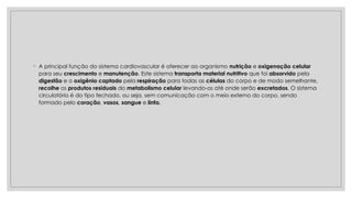 ◦ A principal função do sistema cardiovascular é oferecer ao organismo nutrição e oxigenação celular
para seu crescimento e manutenção. Este sistema transporta material nutritivo que foi absorvido pela
digestão e o oxigênio captado pela respiração para todas as células do corpo e de modo semelhante,
recolhe os produtos residuais do metabolismo celular levando-os até onde serão excretados. O sistema
circulatório é do tipo fechado, ou seja, sem comunicação com o meio externo do corpo, sendo
formado pelo coração, vasos, sangue e linfa.
 
