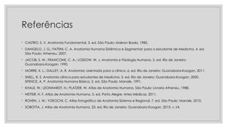 Referências
◦ CASTRO, S. V. Anatomia Fundamental. 3. ed. São Paulo: Makron Books, 1985.
◦ DANGELO, J. G.; FATTINI, C. A. Anatomia Humana Sistêmica e Segmentar: para o estudante de Medicina. 4. ed.
São Paulo: Atheneu, 2007.
◦ JACOB, S. W.; FRANCONE, C. A.; LOSSOW, W. J. Anatomia e Fisiologia Humana. 5. ed. Rio de Janeiro:
Guanabara-Koogan, 1990.
◦ MORRE, K. L.; DALLEY, A. R. Anatomia: orientada para a clínica. 6. ed. Rio de Janeiro: Guanabara-Koogan, 2011.
◦ SNELL, R. S. Anatomia clínica para estudantes de Medicina. 5. ed. Rio de Janeiro: Guanabara-Koogan, 2000.
SPENCE, A. P. Anatomia Humana Básica. 2. ed. São Paulo: Manole, 1991.
◦ KHALE, W.; LEONHARDT, H.; PLATZER, W. Atlas de Anatomia Humana. São Paulo: Livraria Atheneu, 1988.
◦ NETTER, H. F. Atlas de Anatomia Humana. 5. ed. Porto Alegre: Artes Médicas, 2011.
◦ ROHEN, J. W.; YOKOCHI, C. Atlas fotográfico de Anatomia Sistema e Regional. 7. ed. São Paulo: Manole, 2010.
◦ SOBOTTA, J. Atlas de Anatomia Humana. 23. ed. Rio de Janeiro: Guanabara Koogan, 2013. v. I-II.
 