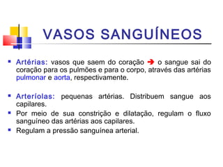 VASOS SANGUÍNEOS
   Artérias: vasos que saem do coração  o sangue sai do
    coração para os pulmões e para o corpo, através das artérias
    pulmonar e aorta, respectivamente.

   Arteríolas: pequenas artérias. Distribuem sangue aos
    capilares.
   Por meio de sua constrição e dilatação, regulam o fluxo
    sanguíneo das artérias aos capilares.
   Regulam a pressão sanguínea arterial.
 