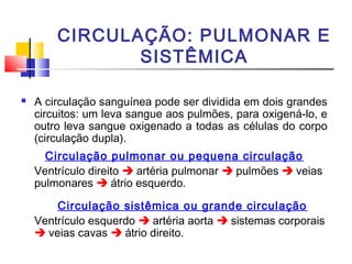 CIRCULAÇÃO: PULMONAR E
               SISTÊMICA

   A circulação sanguínea pode ser dividida em dois grandes
    circuitos: um leva sangue aos pulmões, para oxigená-lo, e
    outro leva sangue oxigenado a todas as células do corpo
    (circulação dupla).
      Circulação pulmonar ou pequena circulação
    Ventrículo direito  artéria pulmonar  pulmões  veias
    pulmonares  átrio esquerdo.

        Circulação sistêmica ou grande circulação
    Ventrículo esquerdo  artéria aorta  sistemas corporais
     veias cavas  átrio direito.
 