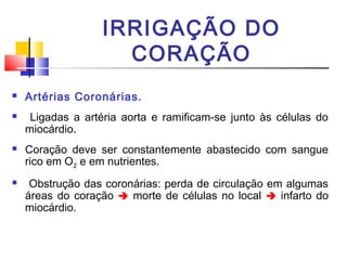 IRRIGAÇÃO DO
                     CORAÇÃO
   Artérias Coronárias.
    Ligadas a artéria aorta e ramificam-se junto às células do
    miocárdio.
   Coração deve ser constantemente abastecido com sangue
    rico em O2 e em nutrientes.
    Obstrução das coronárias: perda de circulação em algumas
    áreas do coração  morte de células no local  infarto do
    miocárdio.
 