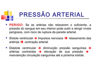 PRESSÃO ARTERIAL
   PERIGO: Se as artérias não relaxarem o suficiente, a
    pressão do sangue em seu interior pode subir e atingir níveis
    perigosos, com risco de ruptura da parede arterial.
   Sístole ventricular  Impulsos nervosos  relaxamento das
    artérias  contração arterial
   Diástole ventricular  diminuição pressão sanguínea 
    artérias contraídas  elevação de sua pressão 
    manutenção circulação sanguínea até a próxima sístole.
 