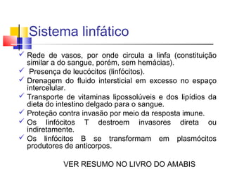 Sistema linfático
 Rede de vasos, por onde circula a linfa (constituição
  similar a do sangue, porém, sem hemácias).
 Presença de leucócitos (linfócitos).
 Drenagem do fluido intersticial em excesso no espaço
  intercelular.
 Transporte de vitaminas lipossolúveis e dos lipídios da
  dieta do intestino delgado para o sangue.
 Proteção contra invasão por meio da resposta imune.
 Os linfócitos T destroem invasores direta ou
  indiretamente.
 Os linfócitos B se transformam em plasmócitos
  produtores de anticorpos.

            VER RESUMO NO LIVRO DO AMABIS
 