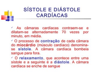 SÍSTOLE E DIÁSTOLE
          CARDÍACAS

   As câmaras cardíacas contraem-se e
dilatam-se alternadamente 70 vezes por
minuto, em média.
 O processo de contração de cada câmara

do miocárdio (músculo cardíaco) denomina-
se sístole. A câmara cardíaca bombeia
sangue para fora.
 O relaxamento, que acontece entre uma

sístole e a seguinte é a diástole. A câmara
cardíaca se enche de sangue
 