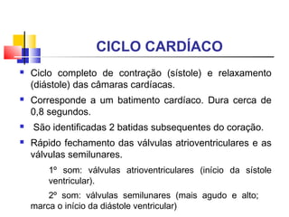 CICLO CARDÍACO
   Ciclo completo de contração (sístole) e relaxamento
    (diástole) das câmaras cardíacas.
   Corresponde a um batimento cardíaco. Dura cerca de
    0,8 segundos.
   São identificadas 2 batidas subsequentes do coração.
   Rápido fechamento das válvulas atrioventriculares e as
    válvulas semilunares.
        1º som: válvulas atrioventriculares (início da sístole
        ventricular).
        2º som: válvulas semilunares (mais agudo e alto;
    marca o início da diástole ventricular)
 