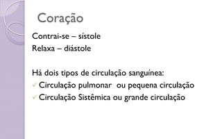 Coração
Contrai-se – sístole
Relaxa – diástole
Há dois tipos de circulação sanguínea:
 Circulação pulmonar ou pequena circulação
 Circulação Sistêmica ou grande circulação
 