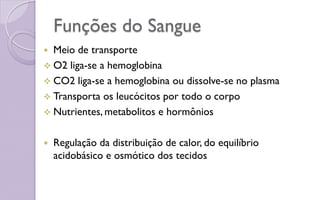 Funções do Sangue
 Meio de transporte
 O2 liga-se a hemoglobina
 CO2 liga-se a hemoglobina ou dissolve-se no plasma
 Transporta os leucócitos por todo o corpo
 Nutrientes, metabolitos e hormônios
 Regulação da distribuição de calor, do equilíbrio
acidobásico e osmótico dos tecidos
 