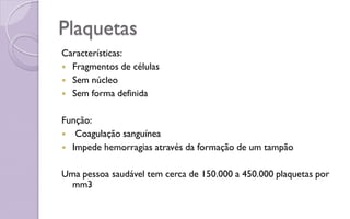 Plaquetas
Características:
 Fragmentos de células
 Sem núcleo
 Sem forma definida
Função:
 Coagulação sanguínea
 Impede hemorragias através da formação de um tampão
Uma pessoa saudável tem cerca de 150.000 a 450.000 plaquetas por
mm3
 