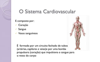 O Sistema Cardiovascular
E composto por:
 Coração
 Sangue
 Vasos sanguíneos
É formado por um circuito fechado de tubos
(artérias, capilares e veias)e por uma bomba
propulsora (coração) que impulsiona o sangue para
o resto do corpo
 