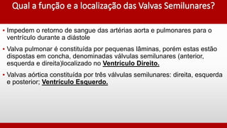 ▪ Impedem o retorno de sangue das artérias aorta e pulmonares para o
ventrículo durante a diástole
▪ Valva pulmonar é constituída por pequenas lâminas, porém estas estão
dispostas em concha, denominadas válvulas semilunares (anterior,
esquerda e direita)localizado no Ventrículo Direito.
▪ Valvas aórtica constituída por três válvulas semilunares: direita, esquerda
e posterior; Ventrículo Esquerdo.
 