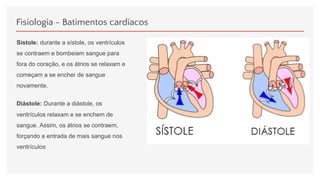 Fisiologia - Batimentos cardíacos
Sístole: durante a sístole, os ventrículos
se contraem e bombeiam sangue para
fora do coração, e os átrios se relaxam e
começam a se encher de sangue
novamente.
Diástole: Durante a diástole, os
ventrículos relaxam e se enchem de
sangue. Assim, os átrios se contraem,
forçando a entrada de mais sangue nos
ventrículos.
 