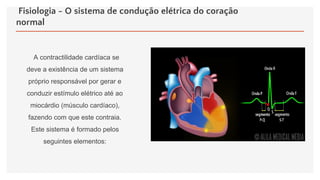 Fisiologia - O sistema de condução elétrica do coração
normal
A contractilidade cardíaca se
deve a existência de um sistema
próprio responsável por gerar e
conduzir estímulo elétrico até ao
miocárdio (músculo cardíaco),
fazendo com que este contraia.
Este sistema é formado pelos
seguintes elementos:
 