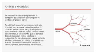 Artérias e Arteríolas
As artérias são vasos que garantem o
transporte do sangue do coração para os
tecidos e órgãos do corpo.
As artérias transportam um sangue sob alta
pressão. Isso acontece, pois elas partem do
coração, ao bombear o sangue o impulsiona
sob a forma de um fluxo rápido. Devido a essa
característica, é fundamental que as paredes
das artérias sejam fortes, elásticas e
resistentes. As paredes desses vasos, portanto,
são bem espessas. No interior dos órgãos, as
artérias ramificam-se em vasos de menor
calibre, que são denominados de arteríolas.
 