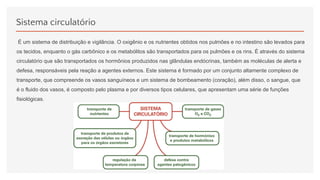Sistema circulatório
É um sistema de distribuição e vigilância. O oxigênio e os nutrientes obtidos nos pulmões e no intestino são levados para
os tecidos, enquanto o gás carbônico e os metabólitos são transportados para os pulmões e os rins. É através do sistema
circulatório que são transportados os hormônios produzidos nas glândulas endócrinas, também as moléculas de alerta e
defesa, responsáveis pela reação a agentes externos. Este sistema é formado por um conjunto altamente complexo de
transporte, que compreende os vasos sanguíneos e um sistema de bombeamento (coração), além disso, o sangue, que
é o fluido dos vasos, é composto pelo plasma e por diversos tipos celulares, que apresentam uma série de funções
fisiológicas.
 