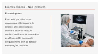 Exames clínicos – Não invasivos
Ecocardiograma
É um teste que utiliza ondas
sonoras para obter imagens do
coração. Ele é essencial para
analisar a saúde do músculo
cardíaco, verificando se o coração e
as válvulas estão funcionando
adequadamente além de detectar
malformações cardíacas.
 