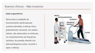 Exames clínicos – Não invasivos
teste ergométrico
Serve para a avaliação do
funcionamento cardiovascular ,
quando submetido a esforço físico
gradualmente crescente, em esteira
rolante. são observados os sintomas,
os comportamentos da frequência
cardíaca, da pressão arterial e do
eletrocardiograma antes, durante e
apos o esforço
 