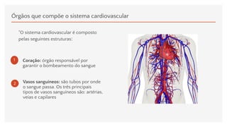 Órgãos que compõe o sistema cardiovascular
"O sistema cardiovascular é composto
pelas seguintes estruturas:
1 Coração: órgão responsável por
garantir o bombeamento do sangue
2 Vasos sanguíneos: são tubos por onde
o sangue passa. Os três principais
tipos de vasos sanguíneos são: artérias,
veias e capilares
 