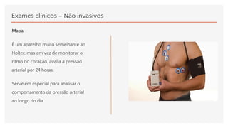 Exames clínicos – Não invasivos
Mapa
É um aparelho muito semelhante ao
Holter, mas em vez de monitorar o
ritmo do coração, avalia a pressão
arterial por 24 horas.
Serve em especial para analisar o
comportamento da pressão arterial
ao longo do dia
 