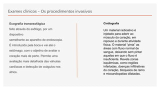 Exames clínicos - Os procedimentos invasivos
Ecografia transesofágica
feito através do esôfago, por um
dispositivo
semelhante ao aparelho de endoscopia.
É introduzido pela boca e vai até o
estômago, com o objetivo de avaliar o
coração mais de perto. Permite uma
avaliação mais detalhada das válvulas
cardíacas e detecção de coágulos nos
átrios.
Cintilografia
Um material radioativo é
injetado para aderir ao
músculo do coração, em
repouso e durante atividade
física. O material “pinta” as
áreas com fluxo normal de
sangue, deixando sem pintar
aquelas em que o fluxo é
insuficiente. Revela zonas
isquêmicas, como regiões
infartadas, doenças infiltrativas
do coração, bloqueios de ramo
e miocardiopatias dilatadas.
 
