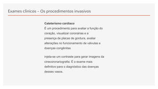 Exames clínicos - Os procedimentos invasivos
Cateterismo cardíaco
É um procedimento para avaliar a função do
coração, visualizar coronárias e a
presença de placas de gordura, avaliar
alterações no funcionamento de válvulas e
doenças congênitas.
injeta-se um contraste para gerar imagens da
cinecoronariografia. É o exame mais
definitivo para o diagnóstico das doenças
desses vasos.
 