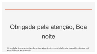 Obrigada pela atenção, Boa
noite
Adriene kelly, Beatriz santos, Iane Porto, Iane Viana, Jessica Lopes, Julia Ferreira, Luana Alves, Luciana Leal,
Maria da Penha, Maria Antonia
 