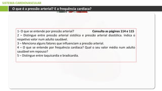 SISTEMA CARDIOVASCULAR
O que é a pressão arterial? E a frequência cardíaca?
1- O que se entende por pressão arterial? Consulta as páginas 114 e 115
2 – Distingue entre pressão arterial sistólica e pressão arterial diastólica. Indica o
respetivo valor num adulto saudável.
3 – Menciona alguns fatores que influenciam a pressão arterial.
4 – O que se entende por frequência cardíaca? Qual o seu valor médio num adulto
saudável em repouso?
5 – Distingue entre taquicardia e bradicardia.
 