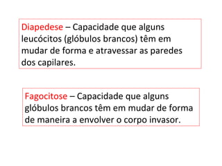 Diapedese – Capacidade que alguns
leucócitos (glóbulos brancos) têm em
mudar de forma e atravessar as paredes
dos capilares.
Fagocitose – Capacidade que alguns
glóbulos brancos têm em mudar de forma
de maneira a envolver o corpo invasor.
 
