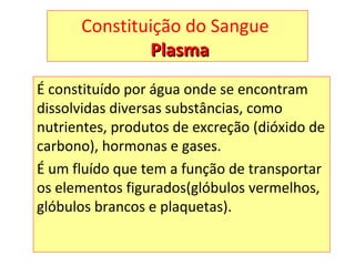 Constituição do Sangue
PlasmaPlasma
É constituído por água onde se encontram
dissolvidas diversas substâncias, como
nutrientes, produtos de excreção (dióxido de
carbono), hormonas e gases.
É um fluído que tem a função de transportar
os elementos figurados(glóbulos vermelhos,
glóbulos brancos e plaquetas).
 