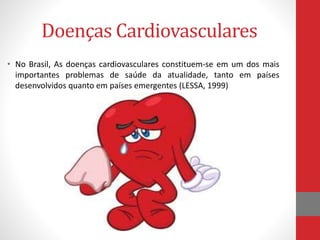Doenças Cardiovasculares 
• No Brasil, As doenças cardiovasculares constituem-se em um dos mais 
importantes problemas de saúde da atualidade, tanto em países 
desenvolvidos quanto em países emergentes (LESSA, 1999) 
 