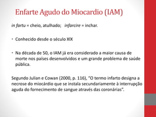Enfarte Agudo do Miocardio (IAM) 
in fartu = cheio, atulhado; infarcire = inchar. 
• Conhecido desde o século XlX 
• Na década de 50, o IAM já era considerado a maior causa de 
morte nos países desenvolvidos e um grande problema de saúde 
pública. 
Segundo Julian e Cowan (2000, p. 116), “O termo infarto designa a 
necrose do miocárdio que se instala secundariamente à interrupção 
aguda do fornecimento de sangue através das coronárias”. 
 