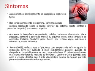 Sintomas 
• Assintomático principalmente se associado a diabetes e 
fumo 
• Dor torácica insistente e repentina, com intensidade 
variada localizada sobre a região inferior do esterno (parte central e 
posterior do peito) e abdômen superior 
• Aumento da frequência respiratória, palidez, sudorese abundante, fria e 
pegajosa, tonteira e confusão mental e, algumas vezes, uma sensação de 
opressão torácica. Também pode haver, por reflexo vagal, náuseas e 
vômitos e, morte iminente. 
• Porto (2002), enfatiza que o “paciente com suspeita de infarto agudo do 
miocárdio deve ser avaliado o mais rapidamente possível quando da 
chegada ao hospital/pronto socorro, se possível nos 10 primeiros minutos, 
mas nunca demorando mais de 20 minutos”. Coelho e Cirillo (2008),alerta 
obre o grande desafio que é este diagnostico dentro do tempo previsto 
para os médicos em vista dos equívocos . 
 