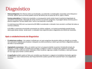 Diagnóstico 
• Eletrocardiograma: Ele informa sobre sua localização, sua extensão e complicações associadas como bloqueio e 
arritmias. Apesar que as arritmias podem ocorrer até dentro de um prazo de 24 hrs. após o infarto. 
Enzimas plasmáticas: O infarto do miocárdio e a consequente morte celular levam à perda da integridade do 
sarcolema ocasionando a liberação de certas enzimas na corrente sanguínea. A passagem destas enzimas para o 
plasma sanguíneo fornece dados úteis como a sua extensão e evolução. 
A creatinoquinase (CK) com sua isoenzima (CK-MB) é considerado o indicador mais sensível e confiável de todas as 
enzimas cardíacas. 
A CK-MB é a isoenzima encontrada unicamente nas células cardíacas, e só estará aumentada quando houver 
destruição destas células sendo assim o indicador mais específico para o diagnóstico de infarto do miocárdio. 
Após o estabelecimento do Diagnóstico 
• O cateterismo cardíaco : Um cateter é enfiado por um vaso sanguíneo de grande calibre em direção ao coração. 
Um contraste é injetado para localizar o bloqueio na artéria coronária, é assim que será feito o diagnóstico preciso 
da lesão e sua localização. 
• Angioplastia coronariana: Nela, um cateter que tem um pequeno balcão na ponta é introduzido através do 
bloqueio, e então o balão é insuflado para esmagar o coágulo e a placa. A maioria dos cateteres com balão 
também tem uma malha de arame, chamada o stent na ponta. Logo que o balão é insuflado, o stent permanece 
em seu lugar para manter a artéria aberta. 
• A reperfusão também pode ser feita com remédios que dissolvam o coágulo (a trombólise) chamados agentes 
trombolíticos. Estes medicamentos são frequentemente usados quando não é possível fazer uma angioplastia 
imediata. 
 