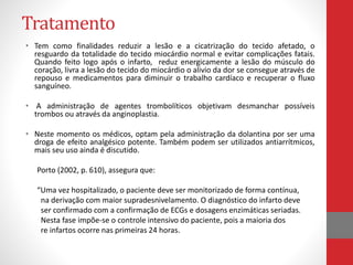 Tratamento 
• Tem como finalidades reduzir a lesão e a cicatrização do tecido afetado, o 
resguardo da totalidade do tecido miocárdio normal e evitar complicações fatais. 
Quando feito logo após o infarto, reduz energicamente a lesão do músculo do 
coração, livra a lesão do tecido do miocárdio o alivio da dor se consegue através de 
repouso e medicamentos para diminuir o trabalho cardíaco e recuperar o fluxo 
sanguíneo. 
• A administração de agentes trombolíticos objetivam desmanchar possíveis 
trombos ou através da anginoplastia. 
• Neste momento os médicos, optam pela administração da dolantina por ser uma 
droga de efeito analgésico potente. Também podem ser utilizados antiarrítmicos, 
mais seu uso ainda é discutido. 
Porto (2002, p. 610), assegura que: 
“Uma vez hospitalizado, o paciente deve ser monitorizado de forma contínua, 
na derivação com maior supradesnivelamento. O diagnóstico do infarto deve 
ser confirmado com a confirmação de ECGs e dosagens enzimáticas seriadas. 
Nesta fase impõe-se o controle intensivo do paciente, pois a maioria dos 
re infartos ocorre nas primeiras 24 horas. 
 