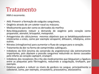 Tratamento 
IAM é recorrente. 
• AAS: Prevenir a formação de coágulos sanguíneos, 
• Oxigênio através de um cateter nasal ou máscara; 
• Medicamento para dor como os derivados da morfina 
• Beta-bloqueadores reduzir a demanda de oxigênio pelo coração como 
propanolol, atenolol, brisopolol, metoprolol. 
• Antagonistas do cálcio,temos mesmos objetivos que os betabloqueadoresem 
intolerantes a estes, como por exemplo verapamil, diltiazem, nifedipina, entre 
outros. 
• Nitratos (nitroglicerina) para aumentar o fluxo de sangue para o coração. 
• Tratamento da dor na forma de comprimidos sublinguais. 
• Inibidores da ECA (enzima da conversão da angiotensina) são extremamente 
importantes, pois abaixam a pressão sanguínea reduzindo os danos causados 
pelo infarto ao coração captopril, enalapril. 
• Inibidores dos receptores IIb e IIIa são medicamentos que bloqueiam a ligadura 
entre as plaquetas pelo fibrinogênio, reduzindo a coagulação, tirofipam, por 
exemplo. 
• Estatinas ajudam a reduzir os níveis de gordura no sangue, principalmente o 
colesterol, como, por exemplo, sinvastatina, pravastatina, atovastatina. 
 